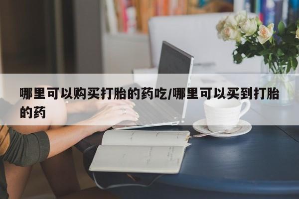 流产药如何购买哪里可以购买打胎的药吃/哪里可以买到打胎的药