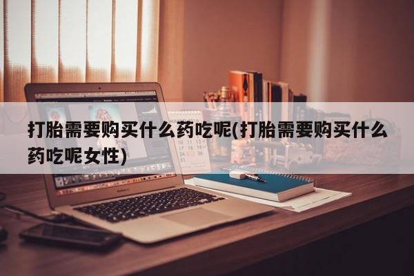 流产药如何购买打胎需要购买什么药吃呢(打胎需要购买什么药吃呢女性)
