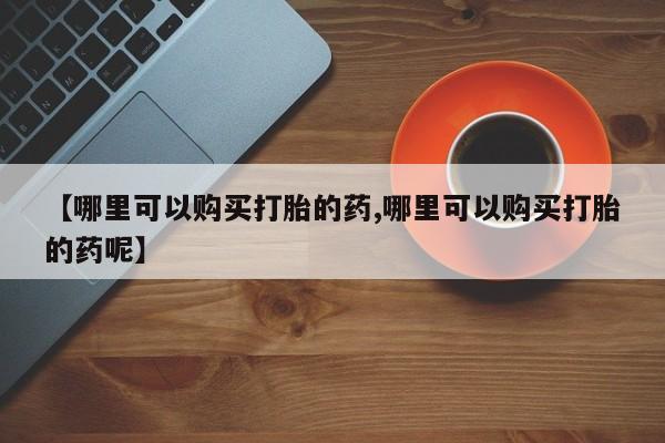 流产药如何购买【哪里可以购买打胎的药,哪里可以购买打胎的药呢】