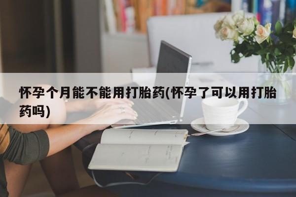 流产药如何购买怀孕个月能不能用打胎药(怀孕了可以用打胎药吗)