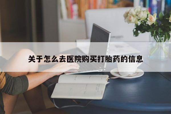 流产药如何购买关于怎么去医院购买打胎药的信息
