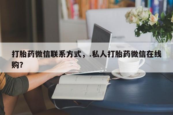 流产药如何购买打胎药微信联系方式，.私人打胎药微信在线购？