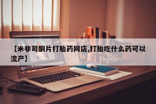 流产药如何购买【米非司酮片打胎药网店,打胎吃什么药可以流产】